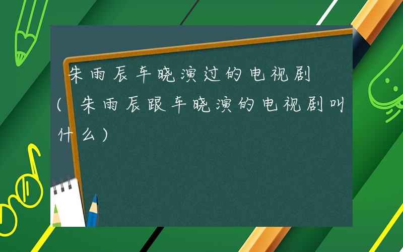 朱雨辰车晓演过的电视剧 (朱雨辰跟车晓演的电视剧叫什么)